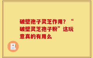破壁孢子灵芝作用？“破壁灵芝孢子粉”这玩意真的有用么