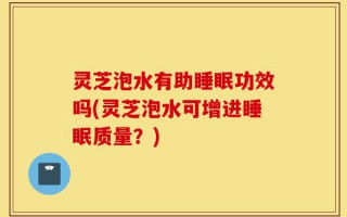 灵芝泡水有助睡眠功效吗(灵芝泡水可增进睡眠质量？)