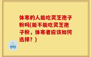 体寒的人能吃灵芝孢子粉吗(能不能吃灵芝孢子粉，体寒者应该如何选择？)