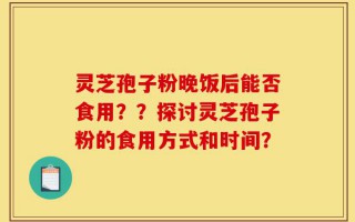 灵芝孢子粉晚饭后能否食用？？探讨灵芝孢子粉的食用方式和时间？