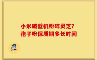 小米破壁机粉碎灵芝？孢子粉保质期多长时间