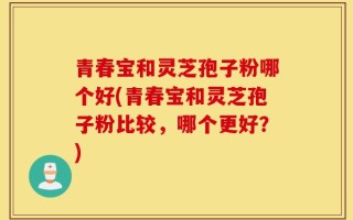 青春宝和灵芝孢子粉哪个好(青春宝和灵芝孢子粉比较，哪个更好？)