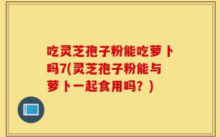 吃灵芝孢子粉能吃萝卜吗7(灵芝孢子粉能与萝卜一起食用吗？)