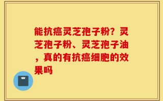 能抗癌灵芝孢子粉？灵芝孢子粉、灵芝孢子油，真的有抗癌细胞的效果吗