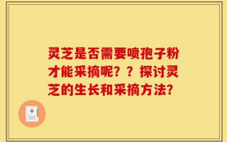 灵芝是否需要喷孢子粉才能采摘呢？？探讨灵芝的生长和采摘方法？