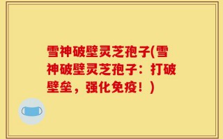 雪神破壁灵芝孢子(雪神破壁灵芝孢子：打破壁垒，强化免疫！)