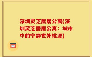 深圳灵芝居居公寓(深圳灵芝居居公寓：城市中的宁静世外桃源)