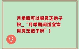 月季期可以喝灵芝孢子粉_“月季期间适宜饮用灵芝孢子粉”)