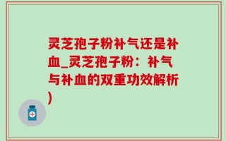 灵芝孢子粉补气还是补血_灵芝孢子粉：补气与补血的双重功效解析)