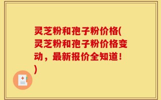灵芝粉和孢子粉价格(灵芝粉和孢子粉价格变动，最新报价全知道！)