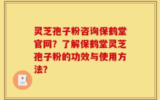 灵芝孢子粉咨询保鹤堂官网？了解保鹤堂灵芝孢子粉的功效与使用方法？