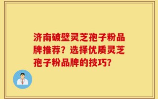 济南破壁灵芝孢子粉品牌推荐？选择优质灵芝孢子粉品牌的技巧？