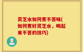 灵芝水如何煮不苦味(如何煮好灵芝水，喝起来不苦的技巧)