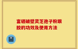 富硒破壁灵芝孢子粉跟胶的功效及使用方法