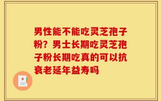 男性能不能吃灵芝孢子粉？男士长期吃灵芝孢子粉长期吃真的可以抗衰老延年益寿吗
