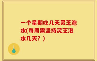 一个星期吃几天灵芝泡水(每周需坚持灵芝泡水几天？)