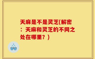 天麻是不是灵芝(解密：天麻和灵芝的不同之处在哪里？)