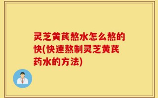 灵芝黄芪熬水怎么熬的快(快速熬制灵芝黄芪药水的方法)