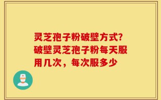 灵芝孢子粉破壁方式？破壁灵芝孢子粉每天服用几次，每次服多少
