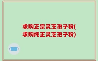 求购正宗灵芝孢子粉(求购纯正灵芝孢子粉)