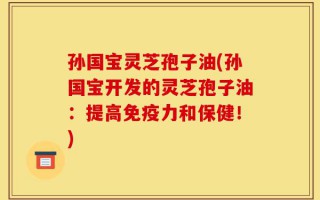 孙国宝灵芝孢子油(孙国宝开发的灵芝孢子油：提高免疫力和保健！)