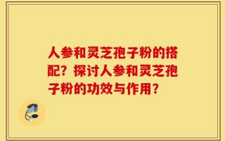 人参和灵芝孢子粉的搭配？探讨人参和灵芝孢子粉的功效与作用？