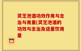 灵芝泡酒功效作用与主治与用量(灵芝泡酒的功效与主治及适量饮用量