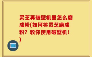 灵芝再破壁机里怎么磨成粉(如何将灵芝磨成粉？教你使用破壁机！)