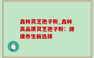 鑫林灵芝孢子粉_鑫林高品质灵芝孢子粉：健康养生新选择
