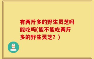 有两斤多的野生灵芝吗能吃吗(能不能吃两斤多的野生灵芝？)