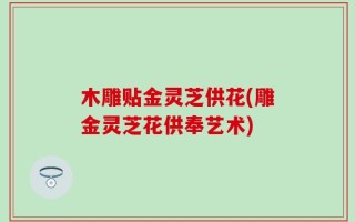 木雕贴金灵芝供花(雕金灵芝花供奉艺术)