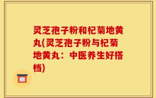 灵芝孢子粉和杞菊地黄丸(灵芝孢子粉与杞菊地黄丸：中医养生好搭档)