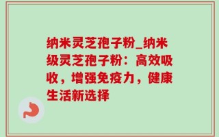 纳米灵芝孢子粉_纳米级灵芝孢子粉：高效吸收，增强免疫力，健康生活新选择