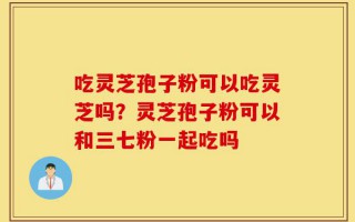 吃灵芝孢子粉可以吃灵芝吗？灵芝孢子粉可以和三七粉一起吃吗