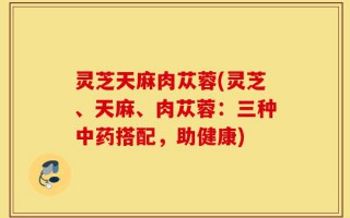 灵芝天麻肉苁蓉(灵芝、天麻、肉苁蓉：三种中药搭配，助健康)