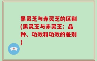 黑灵芝与赤灵芝的区别(黑灵芝与赤灵芝：品种、功效和功效的差别)