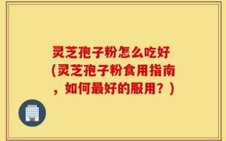 灵芝孢子粉怎么吃好 (灵芝孢子粉食用指南，如何最好的服用？)