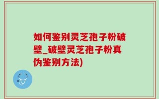 如何鉴别灵芝孢子粉破壁_破壁灵芝孢子粉真伪鉴别方法)