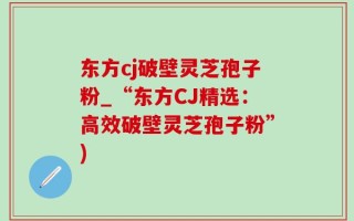 东方cj破壁灵芝孢子粉_“东方CJ精选：高效破壁灵芝孢子粉”)