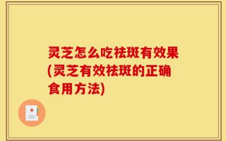 灵芝怎么吃祛斑有效果(灵芝有效祛斑的正确食用方法)