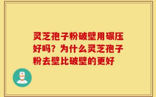 灵芝孢子粉破壁用碾压好吗？为什么灵芝孢子粉去壁比破壁的更好