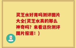 灵芝水好用吗测评图片大全(灵芝水真的那么神奇吗？来看这份测评图片报道！)