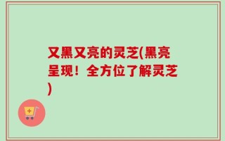又黑又亮的灵芝(黑亮呈现！全方位了解灵芝)