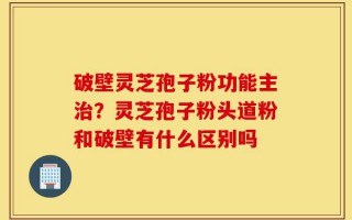 破壁灵芝孢子粉功能主治？灵芝孢子粉头道粉和破壁有什么区别吗