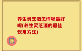 养生灵芝酒怎样喝最好呢(养生灵芝酒的最佳饮用方法)