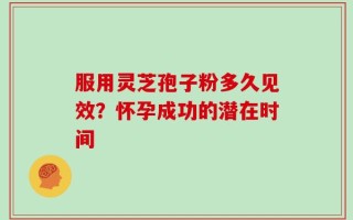 服用灵芝孢子粉多久见效？怀孕成功的潜在时间