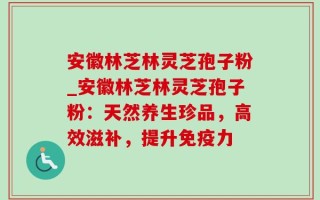 安徽林芝林灵芝孢子粉_安徽林芝林灵芝孢子粉：天然养生珍品，高效滋补，提升免疫力