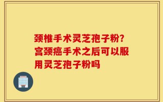颈椎手术灵芝孢子粉？宫颈癌手术之后可以服用灵芝孢子粉吗