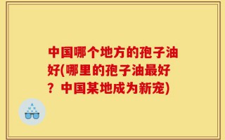 中国哪个地方的孢子油好(哪里的孢子油最好？中国某地成为新宠)