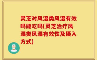 灵芝对风湿类风湿有效吗能吃吗(灵芝治疗风湿类风湿有效性及摄入方式)
